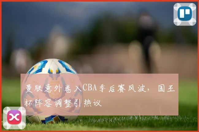 曼联意外卷入CBA季后赛风波，国王杯阵容调整引热议