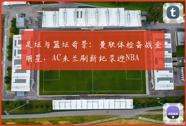 足坛与篮坛奇景：曼联体检备战全明星，AC米兰刷新纪录迎NB