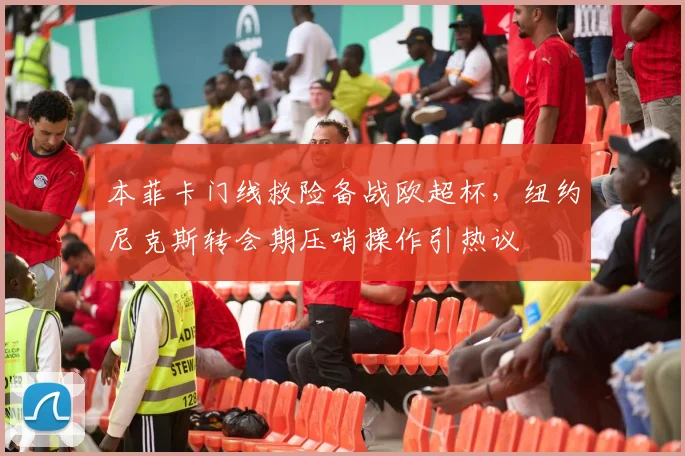 本菲卡门线救险备战欧超杯，纽约尼克斯转会期压哨操作引