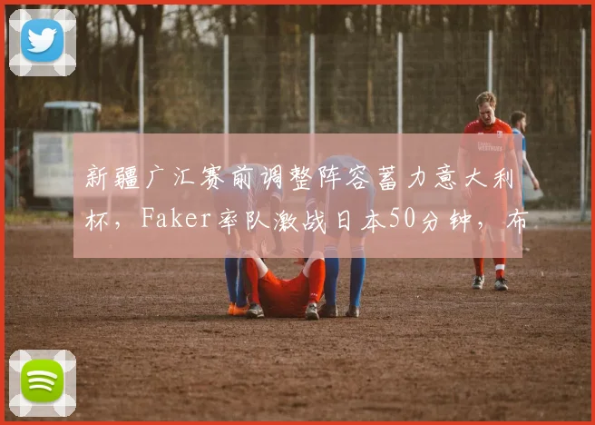 新疆广汇赛前调整阵容蓄力意大利杯，Faker率队激战日本5