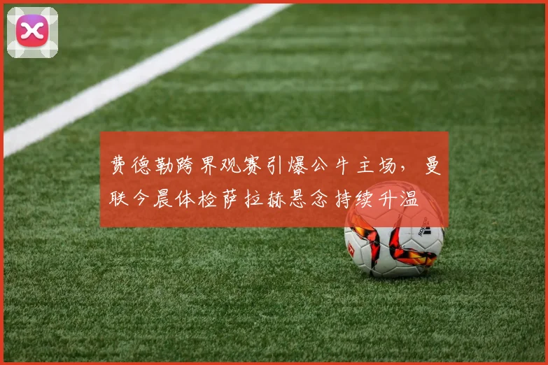 费德勒跨界观赛引爆公牛主场，曼联今晨体检萨拉赫悬念持