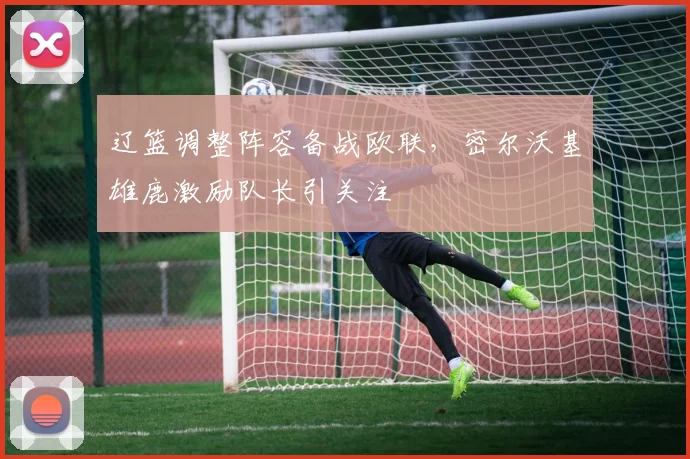 辽篮调整阵容备战欧联，密尔沃基雄鹿激励队长引关注