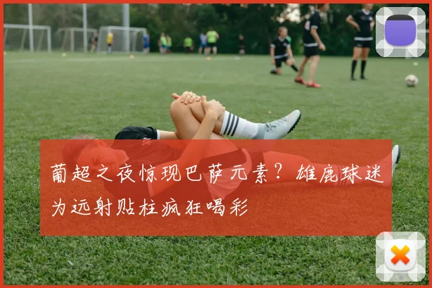 葡超之夜惊现巴萨元素？雄鹿球迷为远射贴柱疯狂喝彩