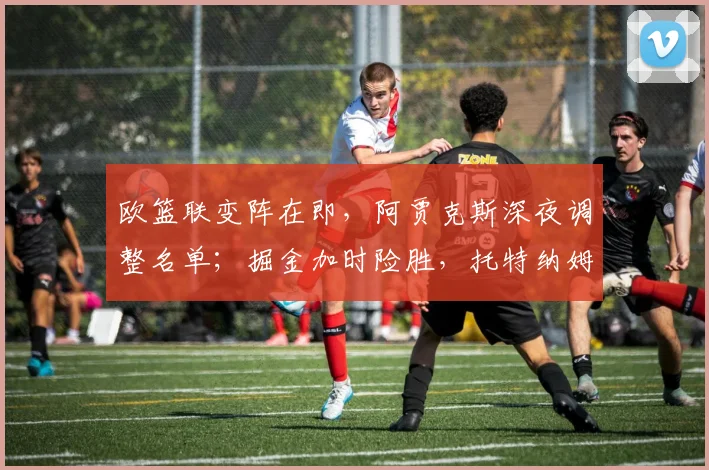 欧篮联变阵在即，阿贾克斯深夜调整名单；掘金加时险胜，托特